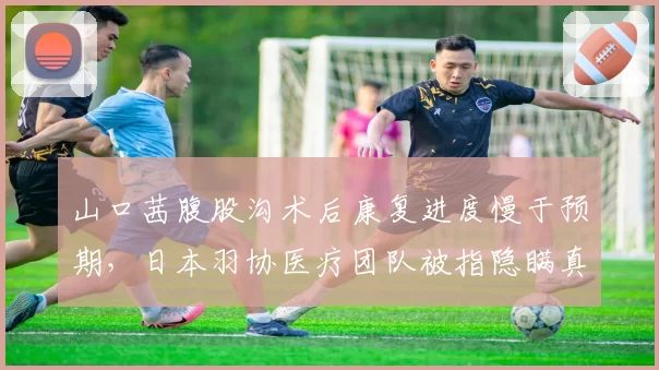 山口茜腹股沟术后康复进度慢于预期,日本羽协医疗团队被指隐瞒真实伤情半年