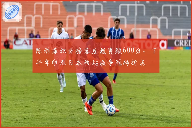 陈雨菲积分榜落后戴资颖600分，下半年印尼日本两站成争冠转折点