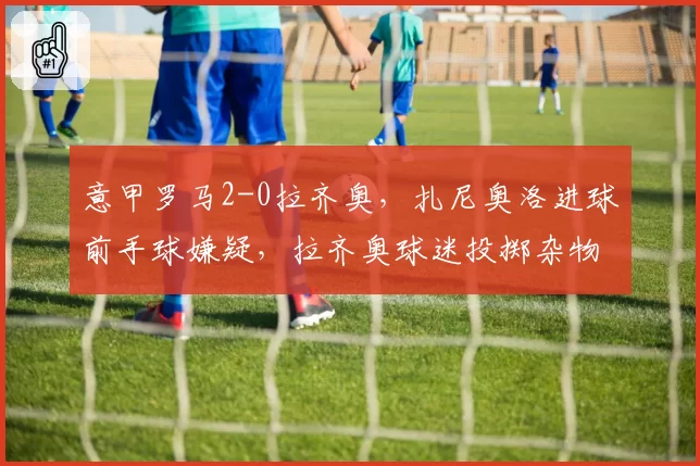 意甲罗马2-0拉齐奥，扎尼奥洛进球前手球嫌疑，拉齐奥球迷投掷杂物中断比赛