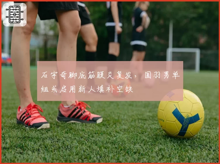 石宇奇脚底筋膜炎复发，国羽男单组或启用新人填补空缺