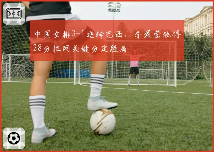 中国女排3-1逆转巴西,李盈莹独得28分拦网关键分定胜局
