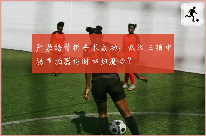 严鼎皓骨折手术成功，武汉三镇中场节拍器何时回归磨合？