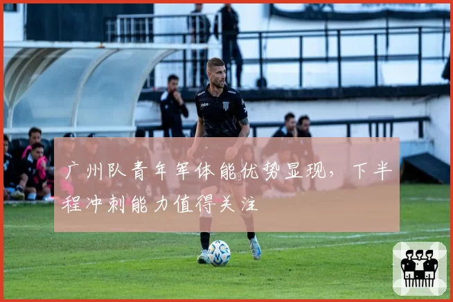 广州队青年军体能优势显现,下半程冲刺能力值得关注