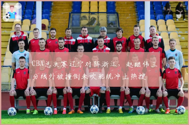 CBA总决赛辽宁对阵浙江，赵继伟三分线外被撞倒未吹犯规冲上热搜