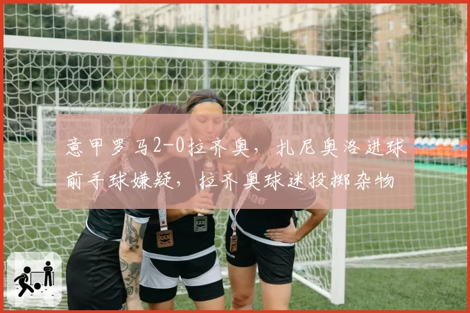 意甲罗马2-0拉齐奥,扎尼奥洛进球前手球嫌疑,拉齐奥球迷投掷杂物中断比赛