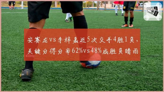 安赛龙vs李梓嘉近5次交手4胜1负，关键分得分率62%vs48%成胜负晴雨表