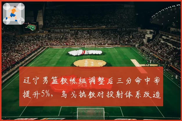 辽宁男篮教练组调整后三分命中率提升5%，乌戈执教对投射体系改造初见成效