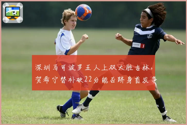 深圳马可波罗五人上双大胜吉林，贺希宁替补砍22分能否跻身首发争夺？