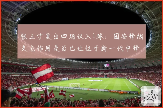 张玉宁复出四场仅入1球,国安锋线支点作用是否已让位于新一代中锋?