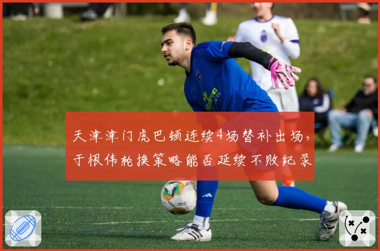 天津津门虎巴顿连续4场替补出场,于根伟轮换策略能否延续不败纪录