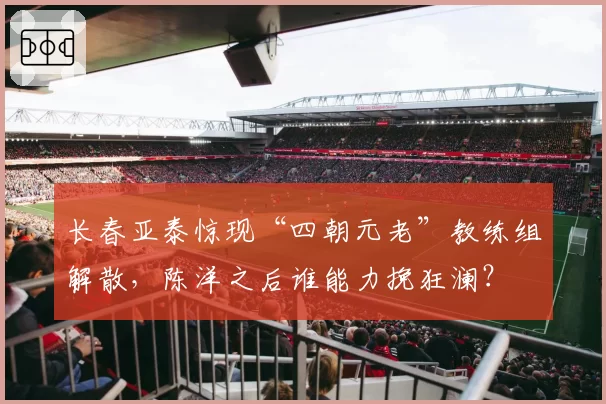 长春亚泰惊现“四朝元老”教练组解散，陈洋之后谁能力挽狂澜？