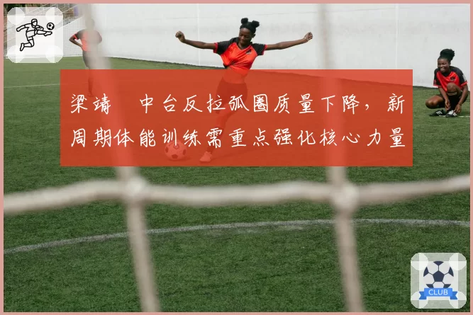 梁靖崑中台反拉弧圈质量下降,新周期体能训练需重点强化核心力量