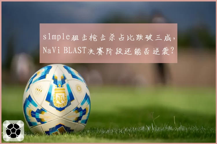 s1mple狙击枪击杀占比跌破三成,NaVi BLAST决赛阶段还能否逆袭?