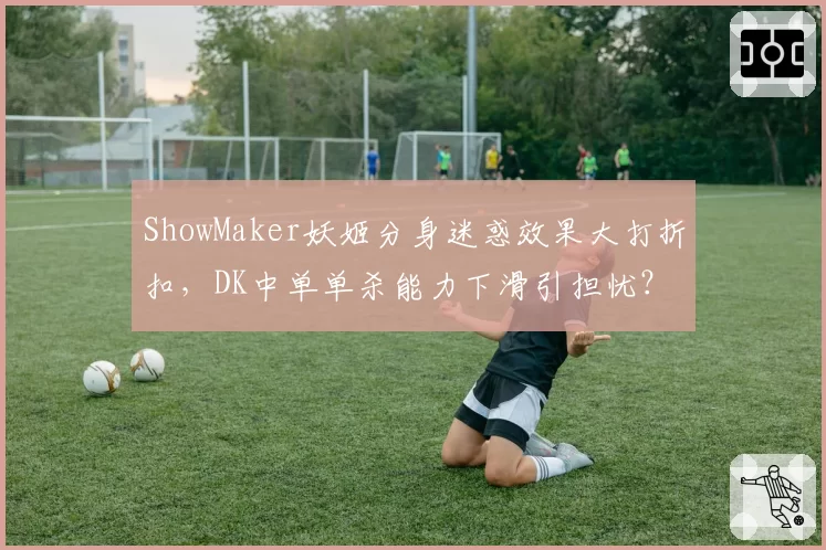 ShowMaker妖姬分身迷惑效果大打折扣，DK中单单杀能力下滑引担忧？
