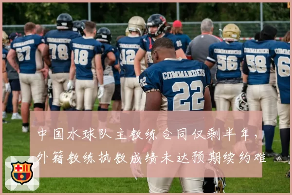 中国水球队主教练合同仅剩半年，外籍教练执教成绩未达预期续约难