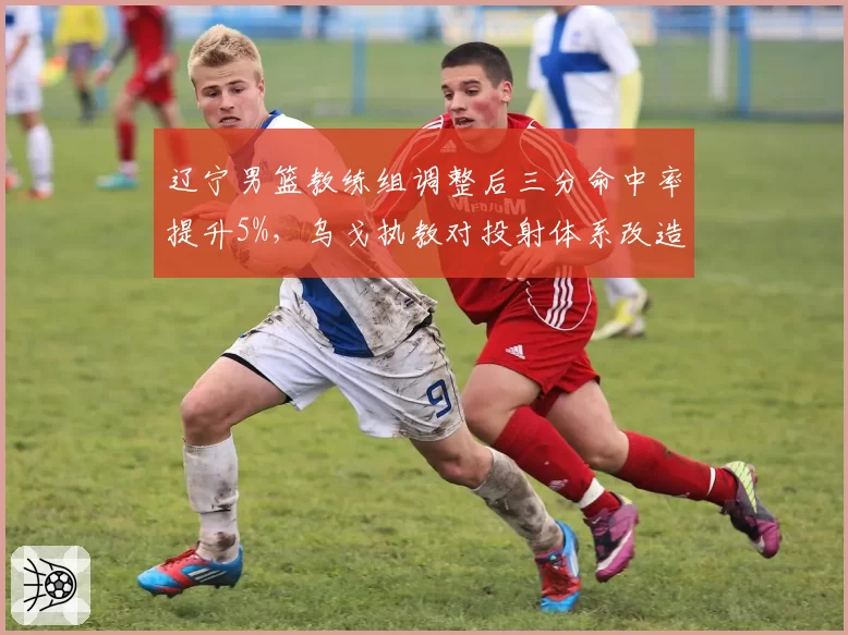 辽宁男篮教练组调整后三分命中率提升5%，乌戈执教对投射体系改造初见成效