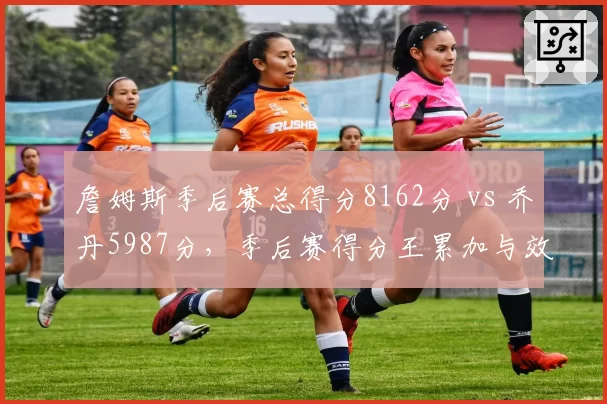 詹姆斯季后赛总得分8162分 vs 乔丹5987分，季后赛得分王累加与效率博弈