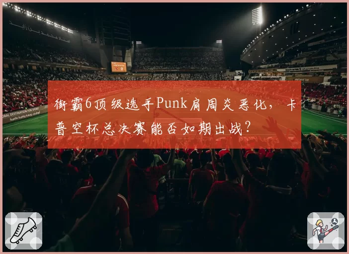 街霸6顶级选手Punk肩周炎恶化，卡普空杯总决赛能否如期出战？