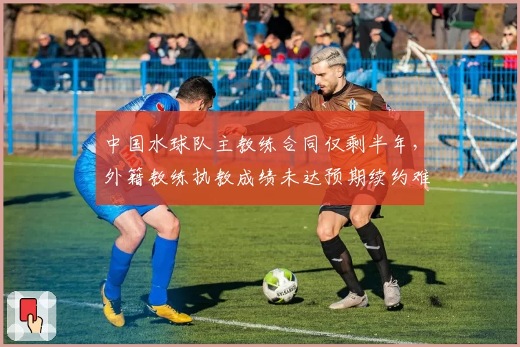 中国水球队主教练合同仅剩半年，外籍教练执教成绩未达预期续约难