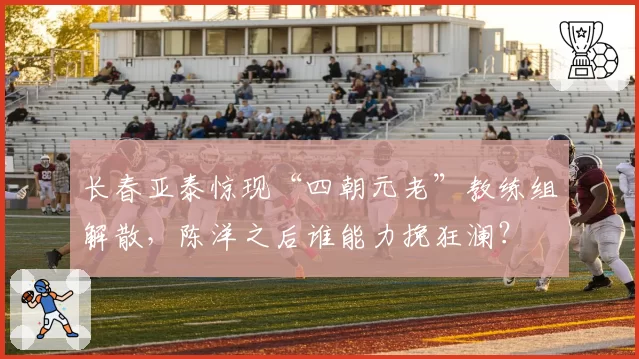 长春亚泰惊现“四朝元老”教练组解散，陈洋之后谁能力挽狂澜？