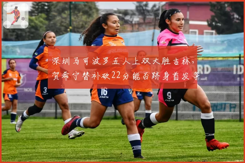深圳马可波罗五人上双大胜吉林，贺希宁替补砍22分能否跻身首发争夺？