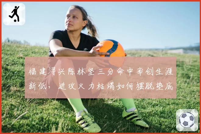 福建浔兴陈林坚三分命中率创生涯新低，进攻火力枯竭如何摆脱垫底？
