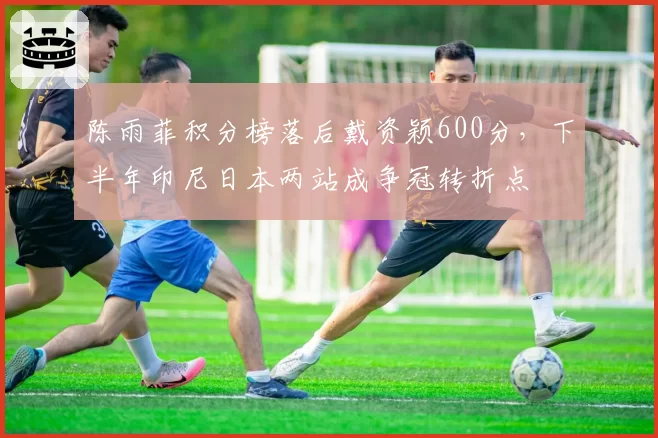陈雨菲积分榜落后戴资颖600分，下半年印尼日本两站成争冠转折点
