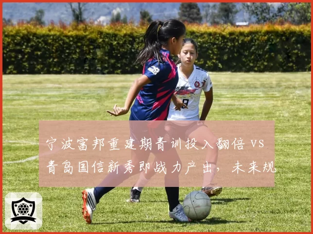 宁波富邦重建期青训投入翻倍 vs 青岛国信新秀即战力产出，未来规划路径对比