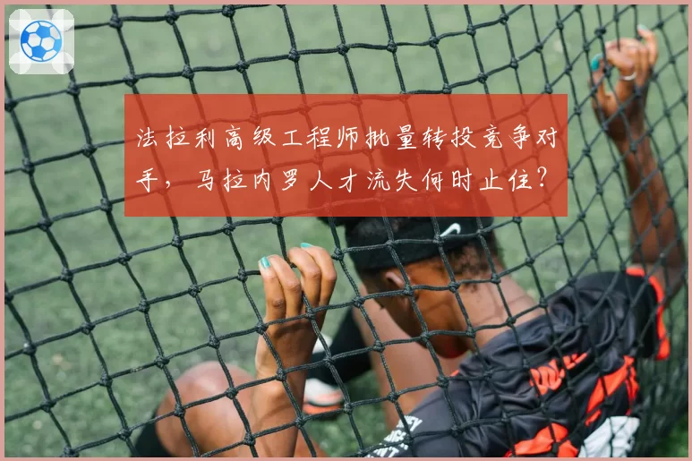 法拉利高级工程师批量转投竞争对手，马拉内罗人才流失何时止住？