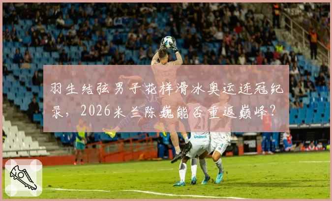 羽生结弦男子花样滑冰奥运连冠纪录，2026米兰陈巍能否重返巅峰？