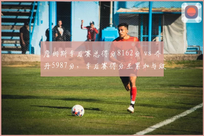 詹姆斯季后赛总得分8162分 vs 乔丹5987分，季后赛得分王累加与效率博弈
