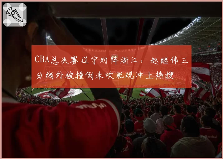 CBA总决赛辽宁对阵浙江，赵继伟三分线外被撞倒未吹犯规冲上热搜
