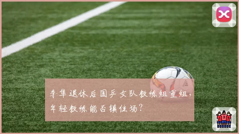 李隼退休后国乒女队教练组重组，年轻教练能否镇住场？