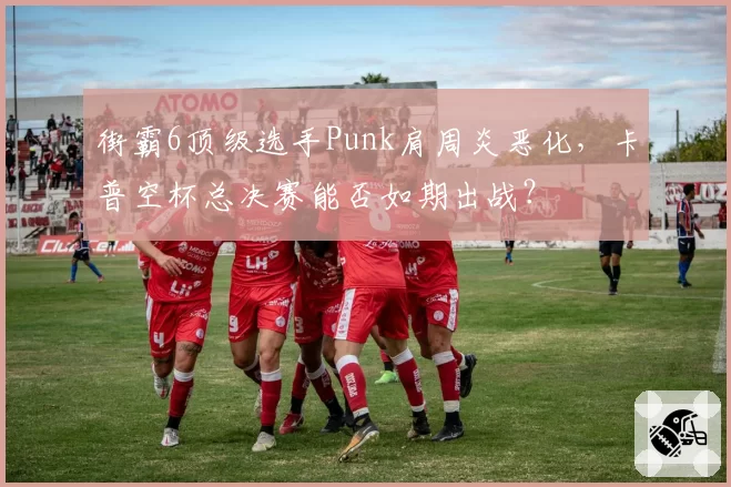 街霸6顶级选手Punk肩周炎恶化，卡普空杯总决赛能否如期出战？