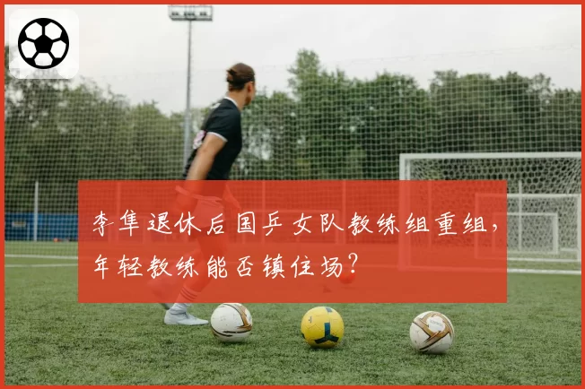 李隼退休后国乒女队教练组重组，年轻教练能否镇住场？