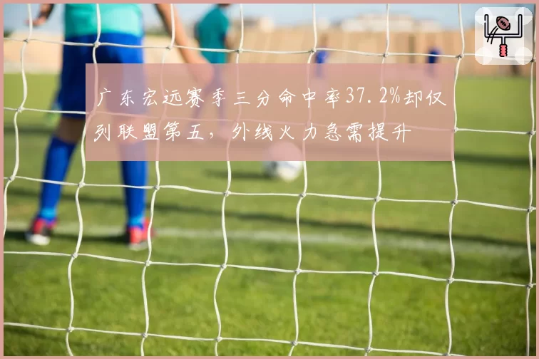 广东宏远赛季三分命中率37.2%却仅列联盟第五，外线火力急需提升