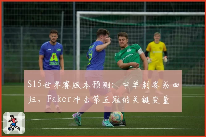 S15世界赛版本预测:中单刺客或回归,Faker冲击第五冠的关键变量